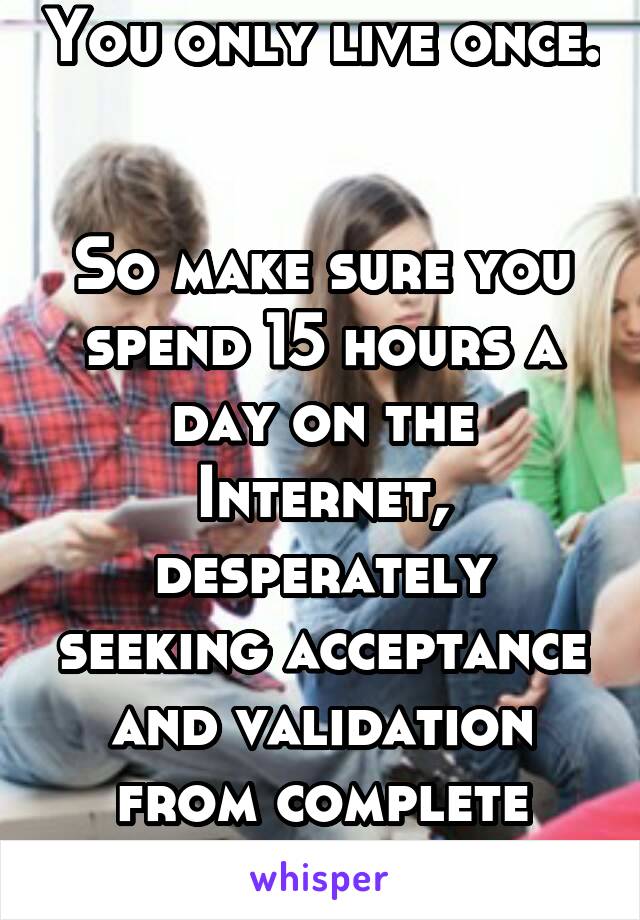 You only live once.  

So make sure you spend 15 hours a day on the Internet, desperately seeking acceptance and validation from complete strangers. 