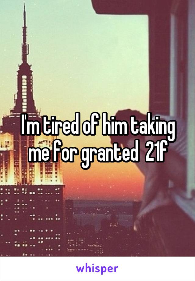 I'm tired of him taking me for granted  21f