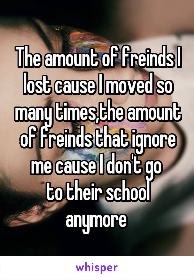 The amount of freinds I lost cause I moved so many times,the amount of freinds that ignore me cause I don't go 
to their school anymore 