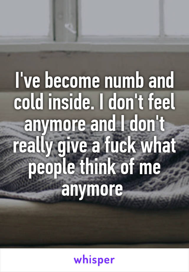 I've become numb and cold inside. I don't feel anymore and I don't really give a fuck what people think of me anymore 