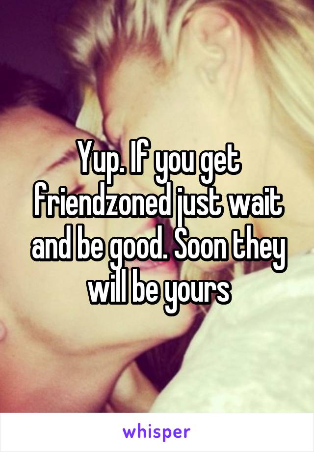 Yup. If you get friendzoned just wait and be good. Soon they will be yours