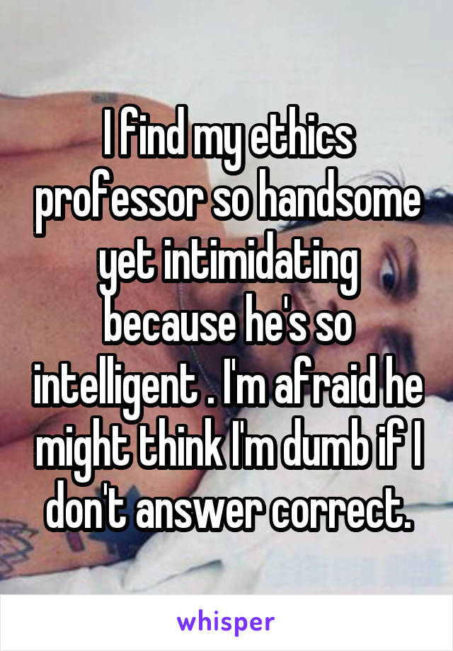 I find my ethics professor so handsome yet intimidating because he's so intelligent . I'm afraid he might think I'm dumb if I don't answer correct.