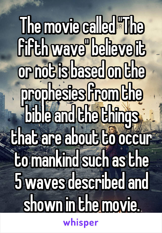 The movie called "The fifth wave" believe it or not is based on the prophesies from the bible and the things that are about to occur to mankind such as the 5 waves described and shown in the movie.