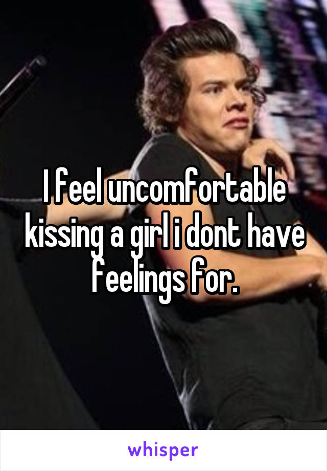 I feel uncomfortable kissing a girl i dont have feelings for.