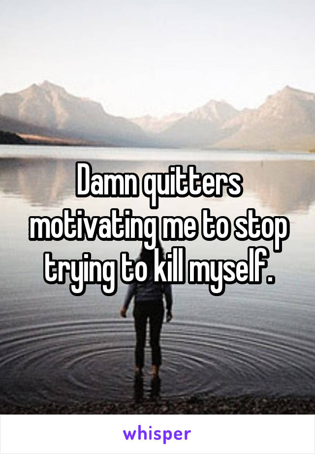 Damn quitters motivating me to stop trying to kill myself.