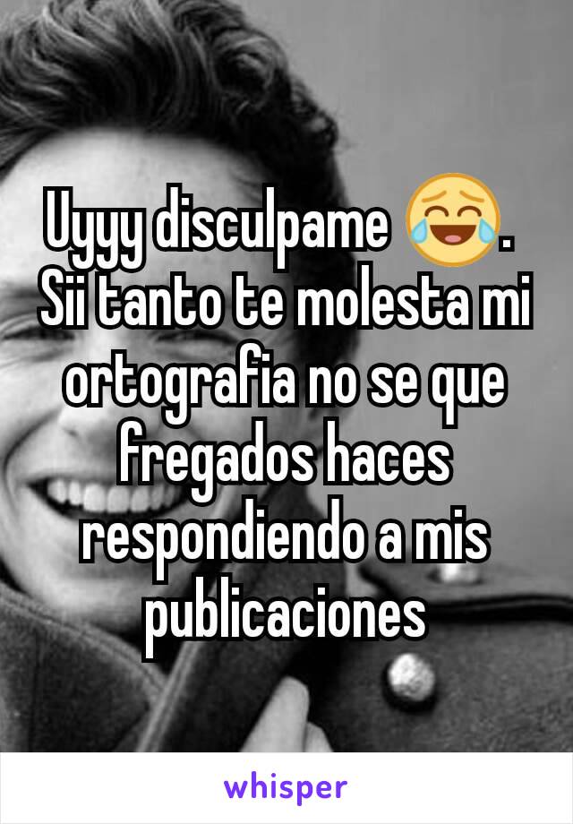 Uyyy disculpame 😂. 
Sii tanto te molesta mi ortografia no se que fregados haces respondiendo a mis publicaciones