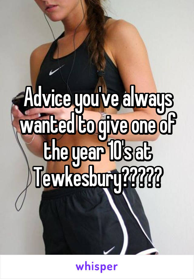 Advice you've always wanted to give one of the year 10's at Tewkesbury?????