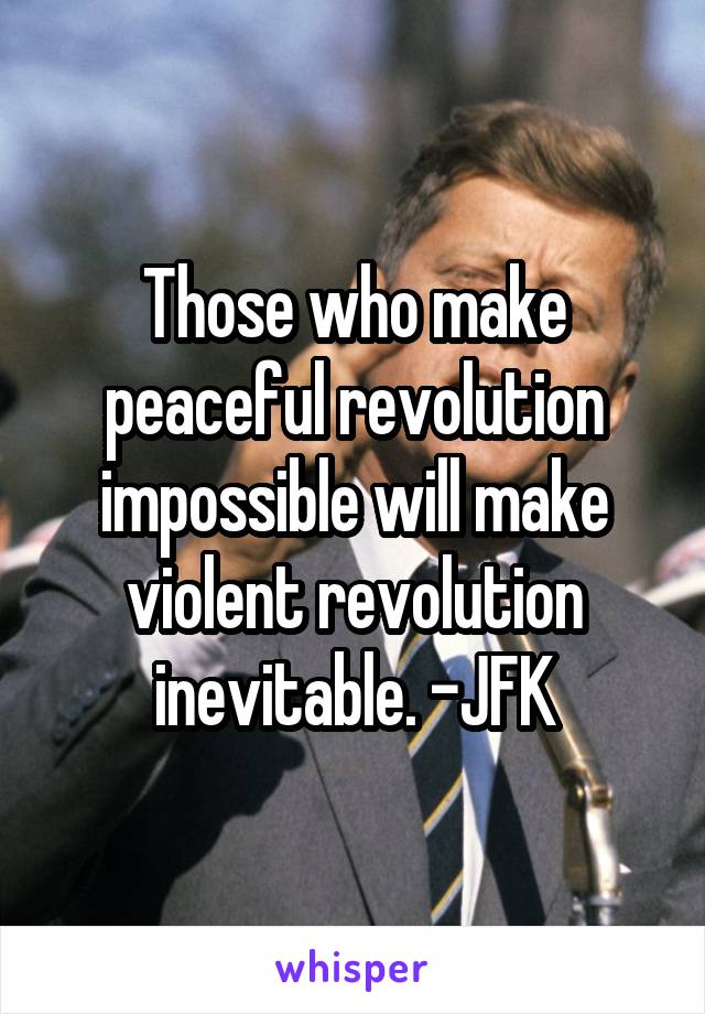 Those who make peaceful revolution impossible will make violent revolution inevitable. -JFK