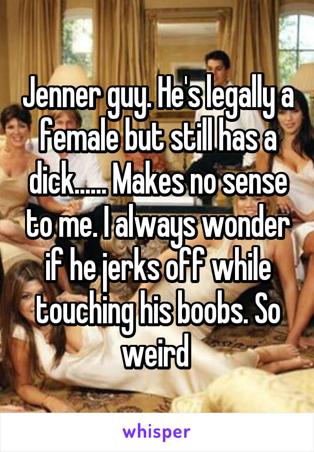 Jenner guy. He's legally a female but still has a dick...... Makes no sense to me. I always wonder if he jerks off while touching his boobs. So weird 