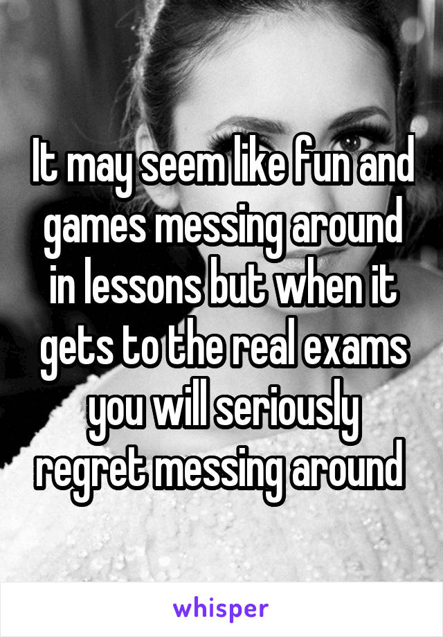 It may seem like fun and games messing around in lessons but when it gets to the real exams you will seriously regret messing around 