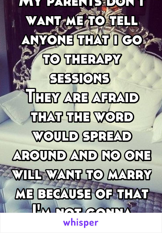 My parents don't want me to tell anyone that i go to therapy sessions 
They are afraid that the word would spread around and no one will want to marry me because of that
I'm not gonna keep it a secret