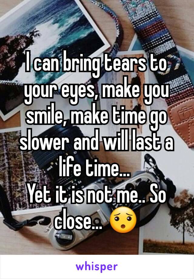 I can bring tears to your eyes, make you smile, make time go slower and will last a life time... 
Yet it is not me.. So close... 😯