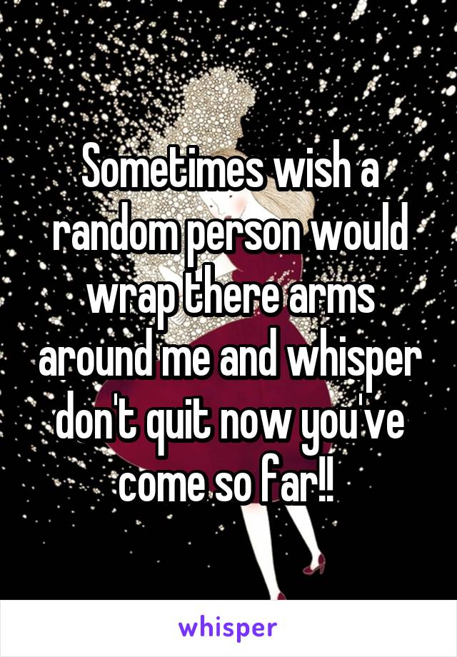 Sometimes wish a random person would wrap there arms around me and whisper don't quit now you've come so far!! 