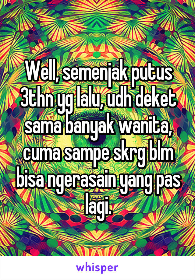 Well, semenjak putus 3thn yg lalu, udh deket sama banyak wanita, cuma sampe skrg blm bisa ngerasain yang pas lagi.