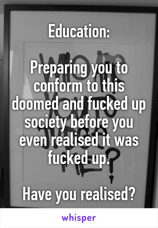 Education:

Preparing you to conform to this doomed and fucked up society before you even realised it was fucked up.

Have you realised?