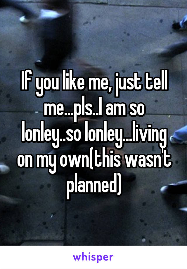 If you like me, just tell me...pls..I am so lonley..so lonley...living on my own(this wasn't planned)