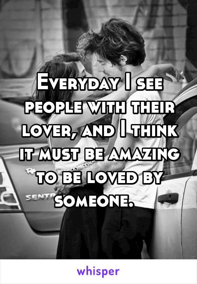 Everyday I see people with their lover, and I think it must be amazing to be loved by someone.  