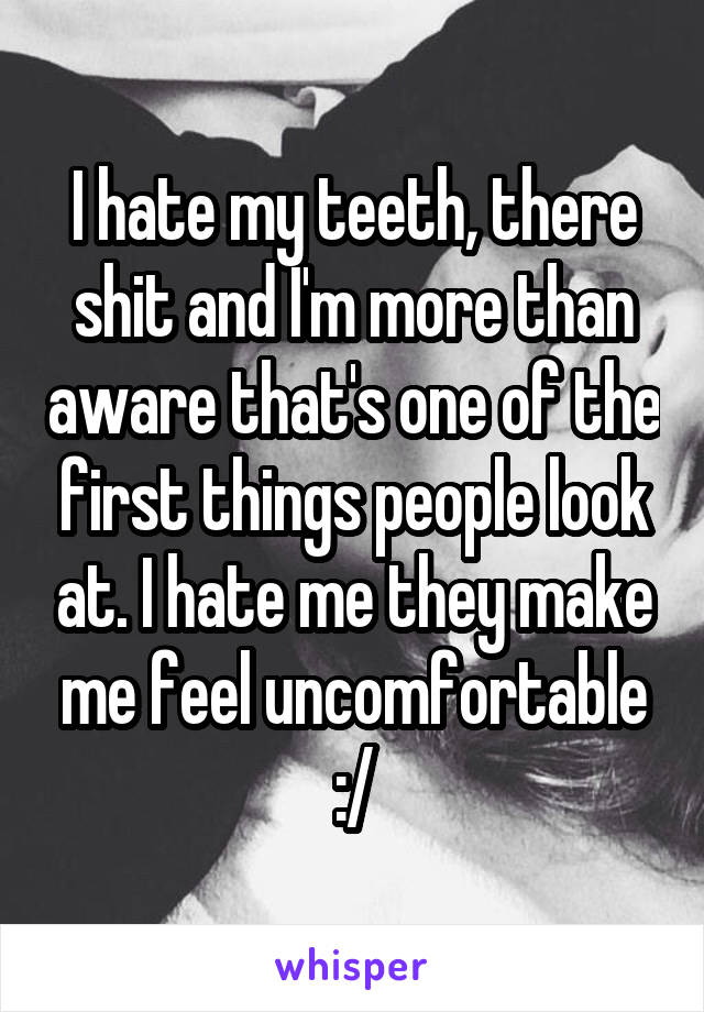 I hate my teeth, there shit and I'm more than aware that's one of the first things people look at. I hate me they make me feel uncomfortable :/