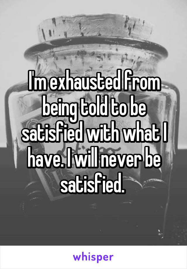 I'm exhausted from being told to be satisfied with what I have. I will never be satisfied. 