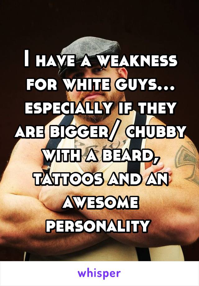 I have a weakness for white guys… especially if they are bigger/ chubby with a beard, tattoos and an awesome personality 