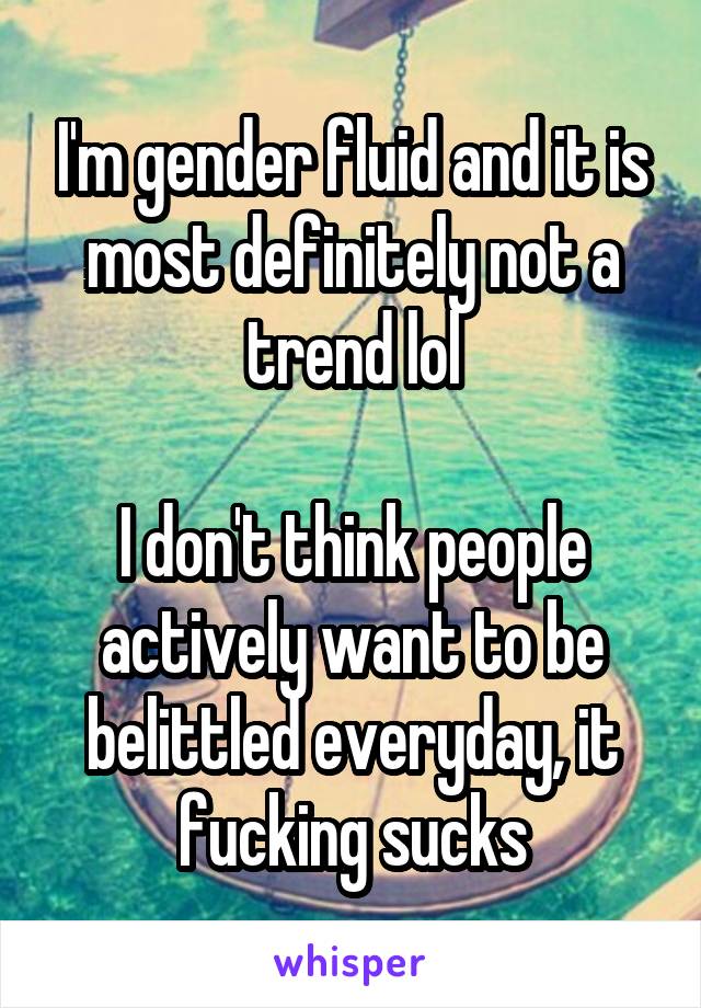 I'm gender fluid and it is most definitely not a trend lol

I don't think people actively want to be belittled everyday, it fucking sucks