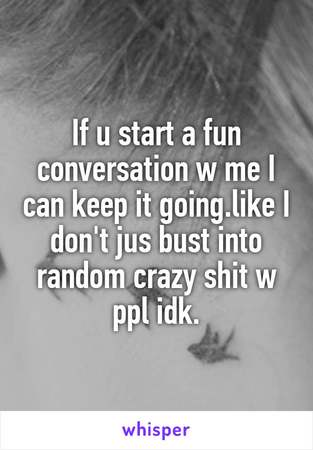 If u start a fun conversation w me I can keep it going.like I don't jus bust into random crazy shit w ppl idk.