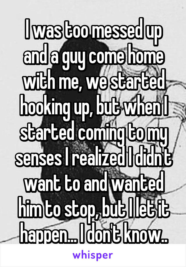 I was too messed up and a guy come home with me, we started hooking up, but when I started coming to my senses I realized I didn't want to and wanted him to stop, but I let it happen... I don't know..