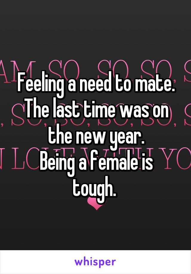 Feeling a need to mate.
The last time was on the new year.
Being a female is tough. 