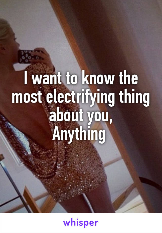 I want to know the most electrifying thing about you,
Anything 
