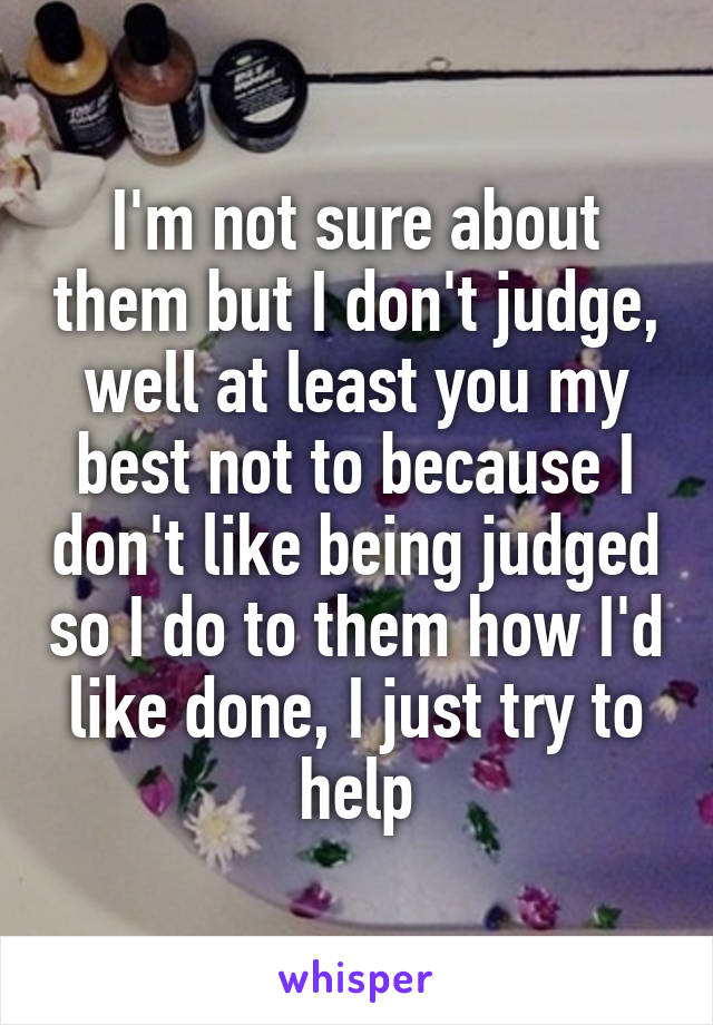 I'm not sure about them but I don't judge, well at least you my best not to because I don't like being judged so I do to them how I'd like done, I just try to help