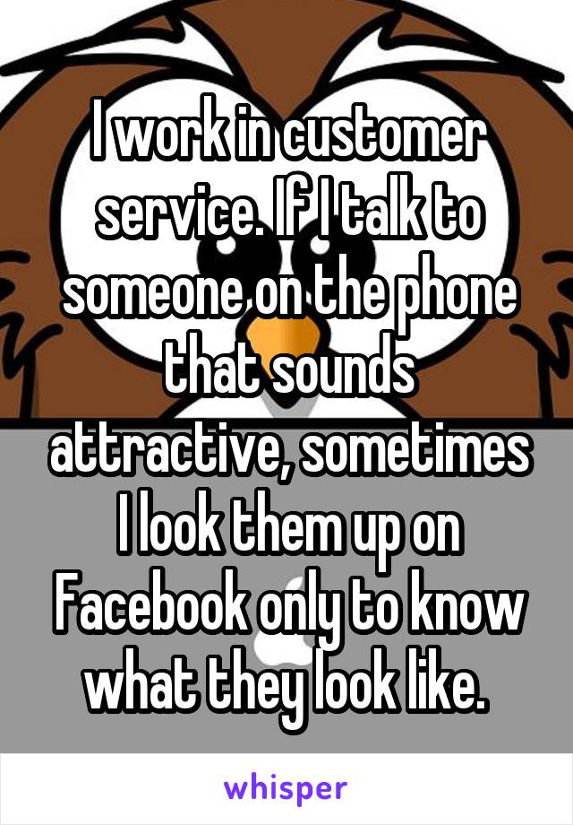 I work in customer service. If I talk to someone on the phone that sounds attractive, sometimes I look them up on Facebook only to know what they look like. 