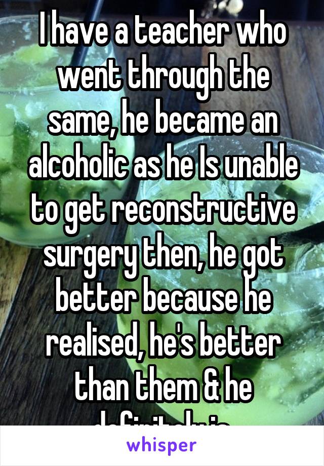 I have a teacher who went through the same, he became an alcoholic as he Is unable to get reconstructive surgery then, he got better because he realised, he's better than them & he definitely is.