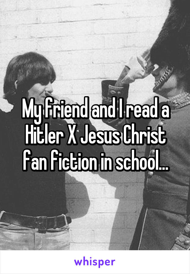 My friend and I read a Hitler X Jesus Christ fan fiction in school...