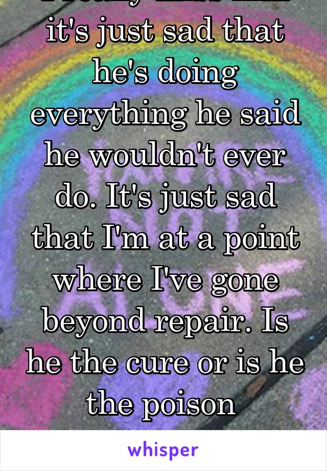 I really miss him it's just sad that he's doing everything he said he wouldn't ever do. It's just sad that I'm at a point where I've gone beyond repair. Is he the cure or is he the poison 

