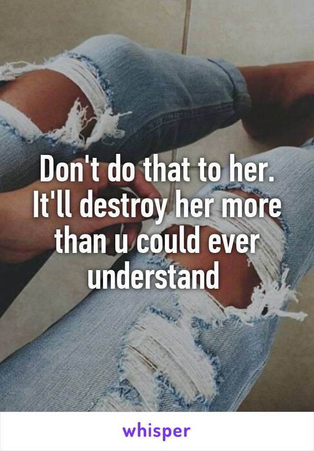 Don't do that to her. It'll destroy her more than u could ever understand 