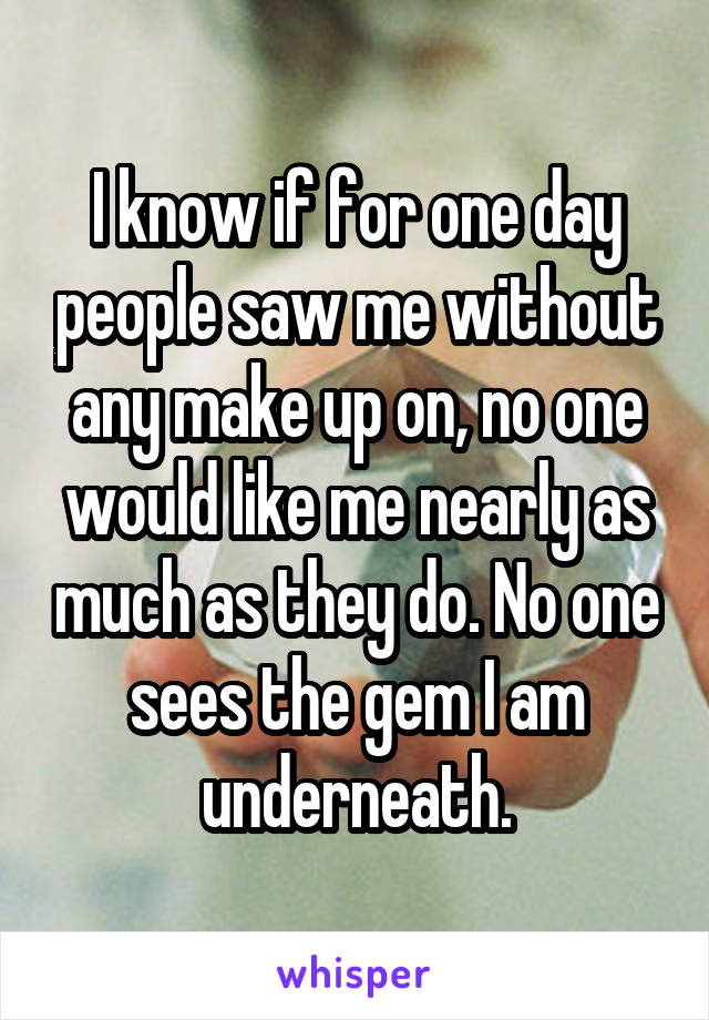 I know if for one day people saw me without any make up on, no one would like me nearly as much as they do. No one sees the gem I am underneath.