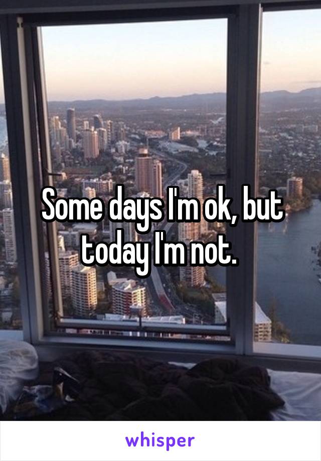 Some days I'm ok, but today I'm not. 