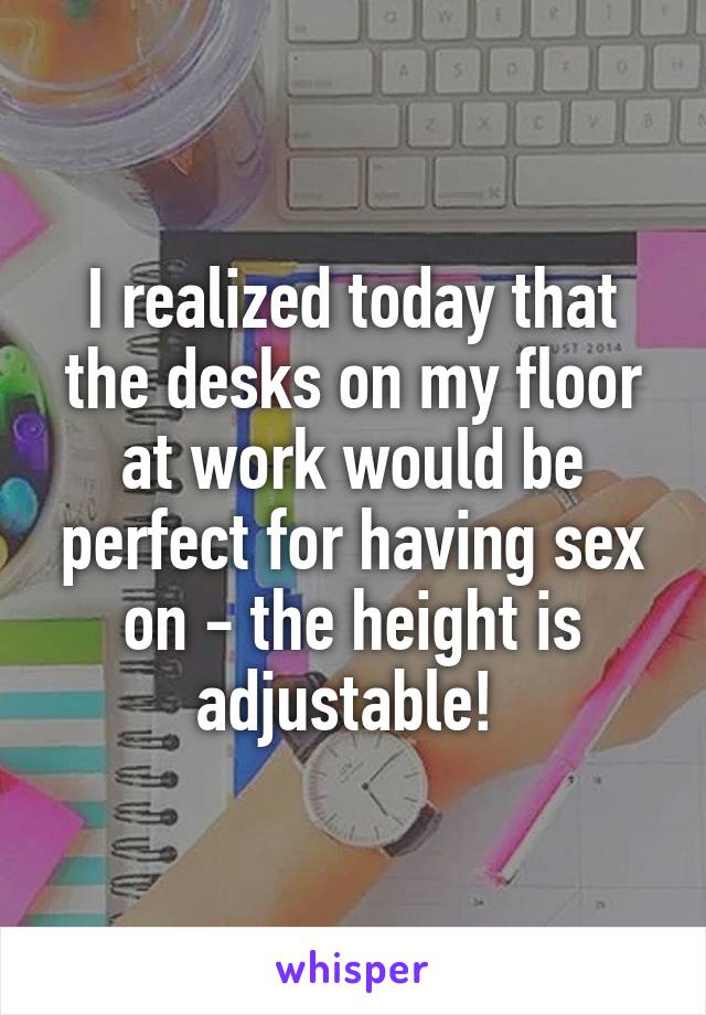 I realized today that the desks on my floor at work would be perfect for having sex on - the height is adjustable! 