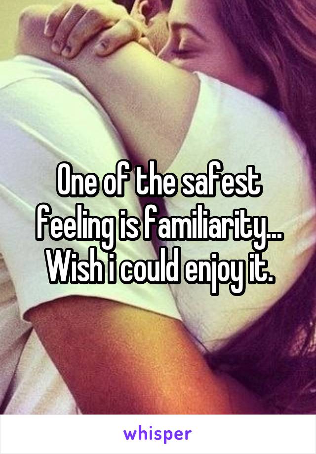 One of the safest feeling is familiarity... Wish i could enjoy it.