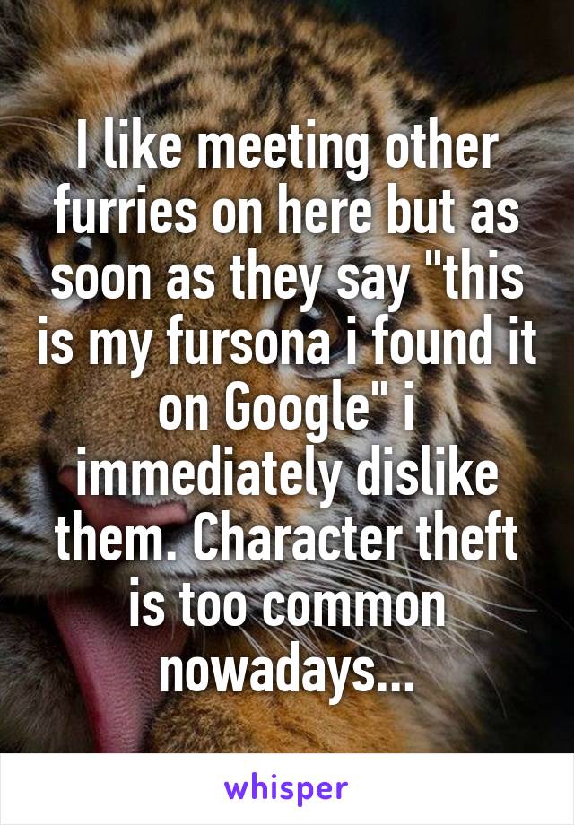 I like meeting other furries on here but as soon as they say "this is my fursona i found it on Google" i immediately dislike them. Character theft is too common nowadays...