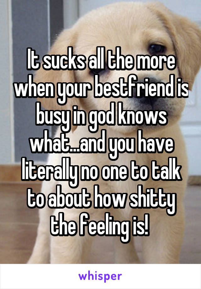 It sucks all the more when your bestfriend is busy in god knows what...and you have literally no one to talk to about how shitty the feeling is! 