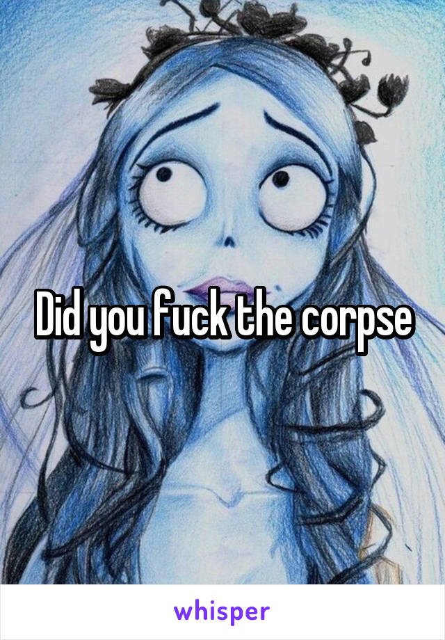 Did you fuck the corpse