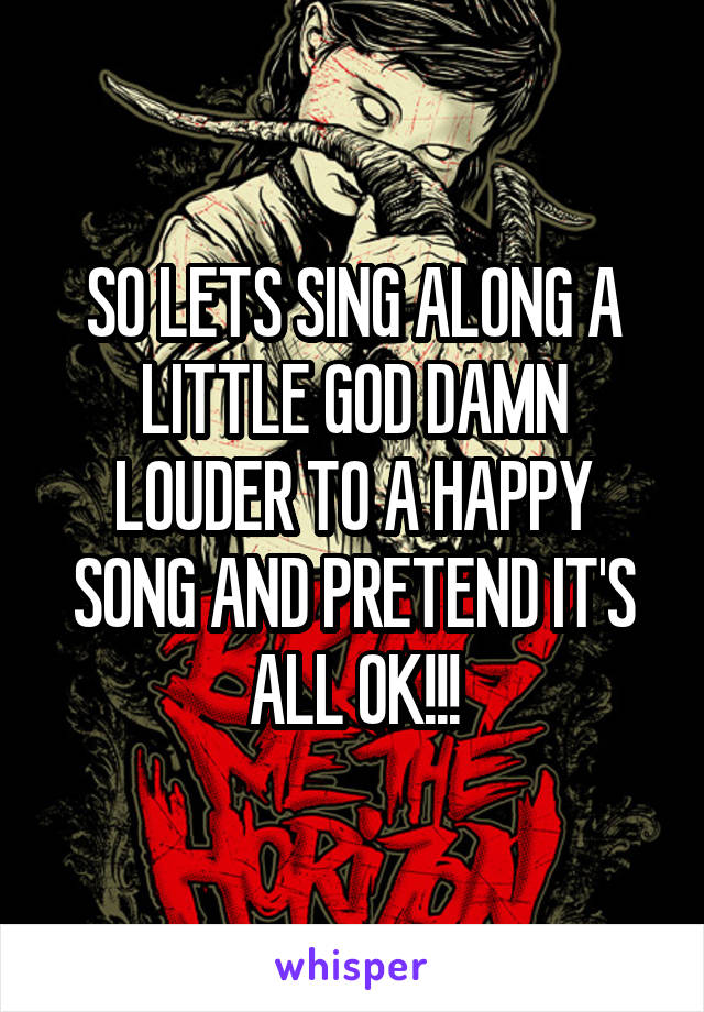 SO LETS SING ALONG A LITTLE GOD DAMN LOUDER TO A HAPPY SONG AND PRETEND IT'S ALL OK!!!