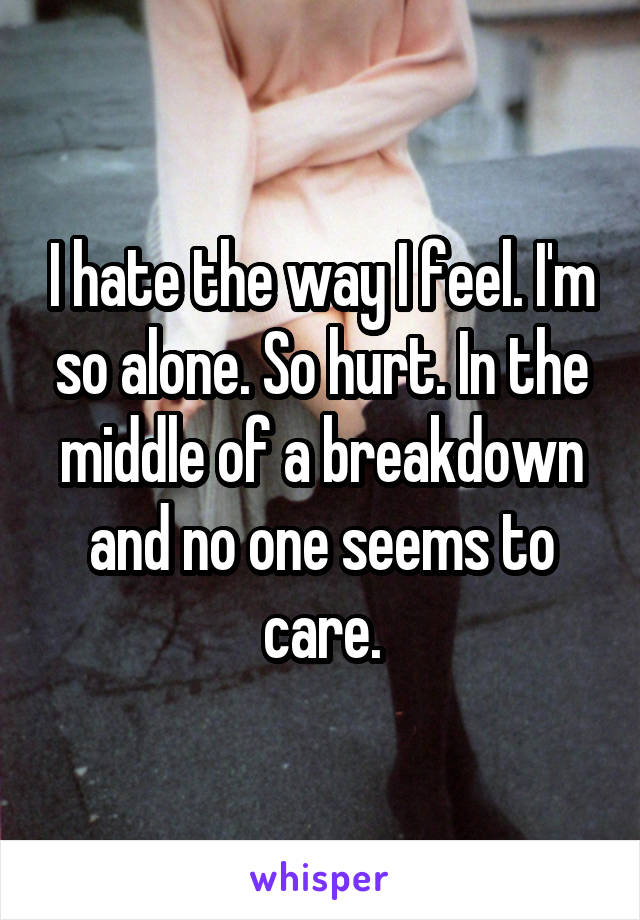 I hate the way I feel. I'm so alone. So hurt. In the middle of a breakdown and no one seems to care.