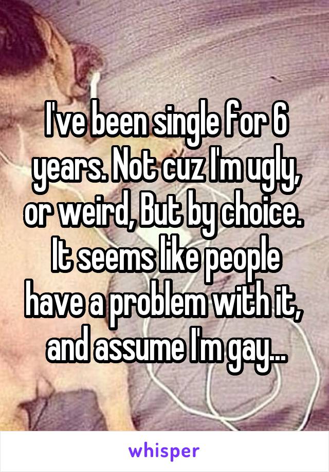 I've been single for 6 years. Not cuz I'm ugly, or weird, But by choice.  It seems like people have a problem with it,  and assume I'm gay...