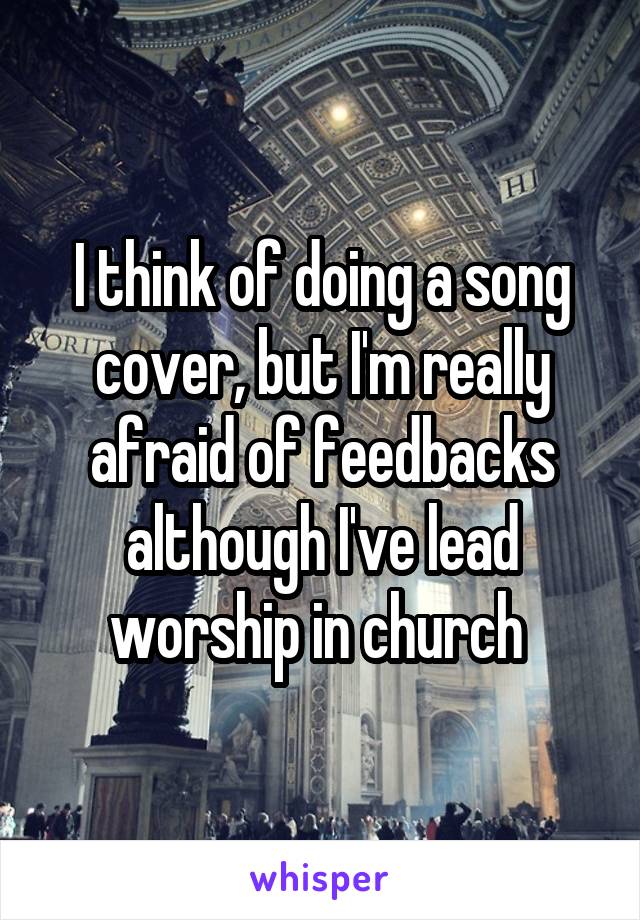 I think of doing a song cover, but I'm really afraid of feedbacks although I've lead worship in church 