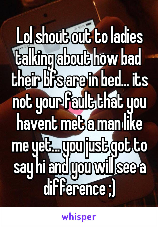 Lol shout out to ladies talking about how bad  their bfs are in bed... its not your fault that you havent met a man like me yet... you just got to say hi and you will see a difference ;)