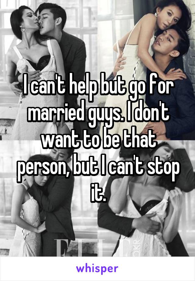 I can't help but go for married guys. I don't want to be that person, but I can't stop it.