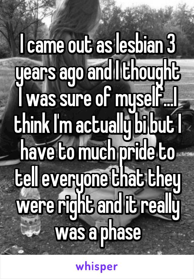 I came out as lesbian 3 years ago and I thought I was sure of myself...I think I'm actually bi but I have to much pride to tell everyone that they were right and it really was a phase