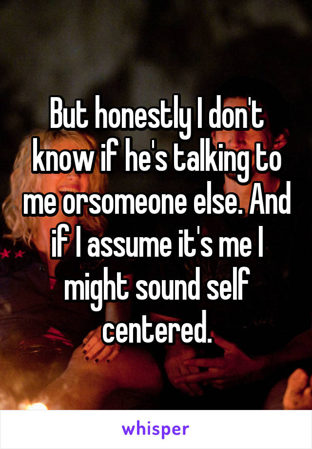 But honestly I don't know if he's talking to me orsomeone else. And if I assume it's me I might sound self centered.